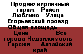 Продаю кирпичный гараж › Район ­ Люблино › Улица ­ Егорьевский проезд › Общая площадь ­ 18 › Цена ­ 280 000 - Все города Недвижимость » Гаражи   . Алтайский край